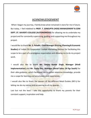 4 | P a g e
ACKNOWLEDGEMENT
When I began my journey, I faintly knew what remained in store for me in future.
But today, I feel indebted to PROF. T. SENGUPTA (HOD) MANAGEMENT B.COM
DEPT. ST. XAVIER’S COLLEGE (AUTONOMOUS) for allowing me to undertake my
projectand for constantly supervising, guiding and supporting me throughout my
project.
I would like to thank Mr. S. Paladhi, Chief Manager (Pricing, Planning & Economic
Studies) of Indian Oil Corporation Limited Marketing Division for facilitating this
scope to be a part of a prestigious organization and allowing me to do my project
work.
I would also like to thank Mr. Sanjay Kumar Singh, Manager (Hindi
Implementation) and Mr. Sudip Dey, Manager (Retail Sales: 24 Pgs South) for
their able guidance, which facilitated me to gather extensive knowledge, provide
me a scope for learning and accumulate vivid experiences.
I would also like to thank the owners of the different Retail Outlets (RO’s) for
letting me do my survey and answering to all my queries.
Last but not the least I take this opportunity to thank my parents for their
constant support, inspiration and help.
 