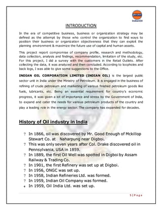 5 | P a g e
INTRODUCTION
In the era of competitive business, business or organization strategy may be
defined as the attempt by those who control the organization to find ways to
position their business or organization objectiveness that they can exploit the
planning environment & maximize the future use of capital and human assets.
This project report compromise of company profile, research and methodology,
data collection, analysis and findings, recommendation, limitation of the study, etc.
For this project, I did a survey with the customers in the Retail Outlets. After
collecting the data, it was analyzed and then concluded. According to loopholes and
back logs, I was able to give some suggestions to the Office.
INDIAN OIL CORPORATION LIMITED (INDIAN OIL) is the largest public
sector unit in India under the Ministry of Petroleum. It is engaged in the business of
refining of crude petroleum and marketing of various finished petroleum goods like
fuels, lubricants, etc. Being an essential requirement for country’s economic
progress, it was given a lot of importance and stress by the Government of India,
to expand and cater the needs for various petroleum products of the country and
play a leading role in the energy sector. The company has expanded for decades.
History of Oil industry in India
?? IInn 11886666,, ooiill wwaass ddiissccoovveerreedd bbyy MMrr.. GGoooodd EEnnoouugghh ooff MMcckkiilllloopp
SStteewwaarrtt CCoo.. aatt NNaahhaarrppuunngg nneeaarr DDiiggbbooii..
?? TThhiiss wwaass oonnllyy sseevveenn yyeeaarrss aafftteerr CCooll.. DDrraakkee ddiissccoovveerreedd ooiill iinn
PPeennnnssyyllvvaanniiaa,, UUSSAA iinn 11885599..
?? IInn 11888899,, tthhee ffiirrsstt OOiill WWeellll wwaass ssppootttteedd iinn DDiiggbbooii bbyy AAssssaamm
RRaaiillwwaayy && TTrraaddiinngg CCoo..
?? IInn 11990011,, tthhee ffiirrsstt RReeffiinneerryy wwaass sseett uupp aatt DDiiggbbooii..
?? IInn 11995566,, OONNGGCC wwaass sseett uupp..
?? IInn 11995588,, IInnddiiaann RReeffiinneerriieess LLttdd.. wwaass ffoorrmmeedd..
?? IInn 11995599,, IInnddiiaann OOiill CCoommppaannyy wwaass ffoorrmmeedd..
‫ﻬ‬ IInn 11995599,, OOiill IInnddiiaa LLttdd.. wwaass sseett uupp..
 