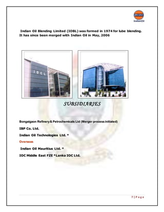 7 | P a g e
Indian Oil Blending Limited (IOBL) was formed in 1974 for lube blending.
It has since been merged with Indian Oil in May, 2006
(
SUBSIDIARIES
BBoonnggaaiiggaaoonn RReeffiinneerryy && PPeettrroocchheemmiiccaallss LLttdd ((MMeerrggeerr pprroocceessss iinniittiiaatteedd))
IIBBPP CCoo.. LLttdd..
IInnddiiaann OOiill TTeecchhnnoollooggiieess LLttdd.. **
OOvveerrsseeaass
IInnddiiaann OOiill MMaauurriittiiuuss LLttdd.. **
IIOOCC MMiiddddllee EEaasstt FFZZEE **LLaannkkaa IIOOCC LLttdd..
 