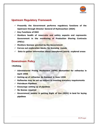 8 | P a g e
Upstream Regulatory Framework
 Presently the Government performs regulatory functions of the
Upstream through Director General of Hydrocarbon (DGH)
 Key Functions of DGH
 Monitors health of reservoirs and safety aspects and represents
Government in the monitoring of Production Sharing Contracts
(PSCs)
 Monitors licenses granted by the Government
 Carves out exploration blocks for licensing rounds
 Data to gather information about unexplored/poorly explored areas
Downstream Policy
Refining
 Administered Pricing Mechanism (APM) dismantled for refineries in
April 1998
 Setting up of refineries de-licensed in June 1998
 Refineries may be set up subject to meeting statutory requirements
 Petroleum Pipelines
 Encourage setting up of pipelines
 No license required
 Government assists in getting Right of Use (ROU) in land for laying
pipelines
 