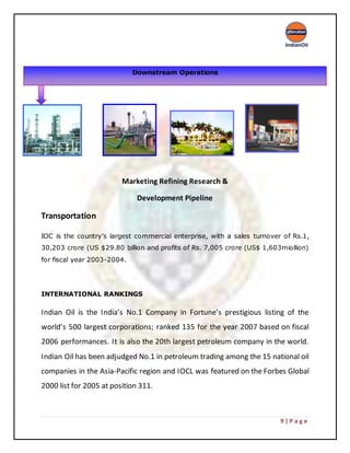 9 | P a g e
Marketing Refining Research &
Development Pipeline
Transportation
IOC is the country’s largest commercial enterprise, with a sales turnover of Rs.1,
30,203 crore (US $29.80 billion and profits of Rs. 7,005 crore (US$ 1,603miollion)
for fiscal year 2003-2004.
INTERNATIONAL RANKINGS
Indian Oil is the India’s No.1 Company in Fortune’s prestigious listing of the
world’s 500 largest corporations; ranked 135 for the year 2007 based on fiscal
2006 performances. It is also the 20th largest petroleum company in the world.
Indian Oil has been adjudged No.1 in petroleum trading among the 15 national oil
companies in the Asia-Pacific region and IOCL was featured on the Forbes Global
2000 list for 2005 at position 311.
Downstream Operations
 
