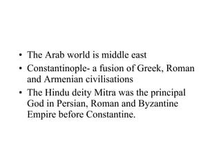 The Arab world is middle east Constantinople- a fusion of Greek, Roman and Armenian civilisations The Hindu deity Mitra was the principal God in Persian, Roman and Byzantine Empire before Constantine.  