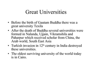 Great Universities Before the birth of Gautam Buddha there was a great university Texila After the death of Buddha several universities were formed in Nalanda, Ujjain, Vikramshila and Paharpur which received scholar from China, the Arab world, South East Asia Turkish invasion in 12 th  century in India destroyed these universities. The oldest surviving university of the world today is in Cairo.  