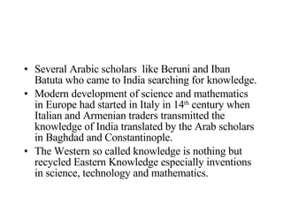Several Arabic scholars  like Beruni and Iban Batuta who came to India searching for knowledge. Modern development of science and mathematics in Europe had started in Italy in 14 th  century when Italian and Armenian traders transmitted the knowledge of India translated by the Arab scholars in Baghdad and Constantinople. The Western so called knowledge is nothing but recycled Eastern Knowledge especially inventions in science, technology and mathematics. 