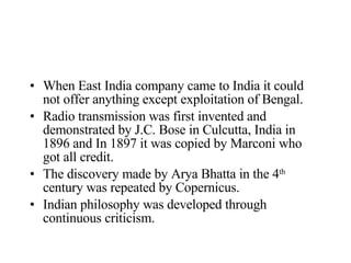 When East India company came to India it could not offer anything except exploitation of Bengal. Radio transmission was first invented and demonstrated by J.C. Bose in Culcutta, India in 1896 and In 1897 it was copied by Marconi who got all credit. The discovery made by Arya Bhatta in the 4 th  century was repeated by Copernicus. Indian philosophy was developed through continuous criticism.  