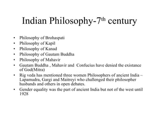 Indian Philosophy-7 th  century Philosophy of Brohaspati Philosophy of Kapil Philosophy of Kanad Philosophy of Gautam Buddha Philosophy of Mahavir Gautam Buddha , Mahavir and  Confucius have denied the existance of God(Mitra) Rig veda has mentioned three women Philosophers of ancient India – Lapamudra, Gargi and Maitreyi who challenged their philosopher husbands and others in open debates. Gender equality was the part of ancient India but not of the west until 1928 