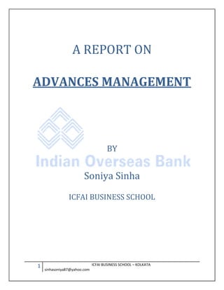 A REPORT ON

ADVANCES MANAGEMENT



                                     BY


                        Soniya Sinha

                ICFAI BUSINESS SCHOOL




1                             ICFAI BUSINESS SCHOOL – KOLKATA
    sinhasoniya87@yahoo.com
 