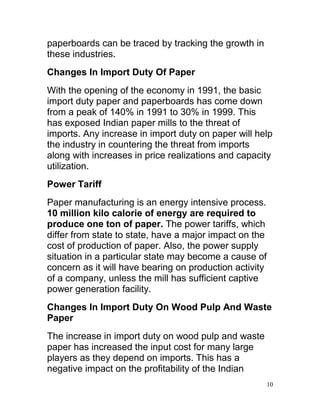 paperboards can be traced by tracking the growth in
these industries.
Changes In Import Duty Of Paper
With the opening of the economy in 1991, the basic
import duty paper and paperboards has come down
from a peak of 140% in 1991 to 30% in 1999. This
has exposed Indian paper mills to the threat of
imports. Any increase in import duty on paper will help
the industry in countering the threat from imports
along with increases in price realizations and capacity
utilization.
Power Tariff
Paper manufacturing is an energy intensive process.
10 million kilo calorie of energy are required to
produce one ton of paper. The power tariffs, which
differ from state to state, have a major impact on the
cost of production of paper. Also, the power supply
situation in a particular state may become a cause of
concern as it will have bearing on production activity
of a company, unless the mill has sufficient captive
power generation facility.
Changes In Import Duty On Wood Pulp And Waste
Paper
The increase in import duty on wood pulp and waste
paper has increased the input cost for many large
players as they depend on imports. This has a
negative impact on the profitability of the Indian
                                                         10
 