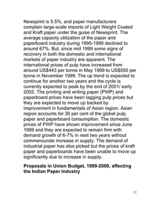 Newsprint is 5.5%, and paper manufacturers
complain large-scale imports of Light Weight Coated
and Kraft paper under the guise of Newsprint. The
average capacity utilization of the paper and
paperboard industry during 1995-1999 declined to
around 67%. But, since mid 1999 some signs of
recovery in both the domestic and international
markets of paper industry are apparent. The
international prices of pulp have increased from
around US$443 per tonne in May 1999 to US$550 per
tonne in November 1999. The up trend is expected to
continue for another two years and the cycle is
currently expected to peak by the end of 2001/ early
2002. The printing and writing paper (PWP) and
paperboard prices have been lagging pulp prices but
they are expected to move up backed by
improvement in fundamentals of Asian region. Asian
region accounts for 30 per cent of the global pulp,
paper and paperboard consumption. The domestic
prices of PWP have shown improvement since June
1999 and they are expected to remain firm with
demand growth of 6-7% in next two years without
commensurate increase in supply. The demand of
industrial paper has also picked but the prices of kraft
paper and paperboards have been unable to move up
significantly due to increase in supply.
Proposals in Union Budget, 1999-2000, affecting
the Indian Paper Industry



                                                      12
 