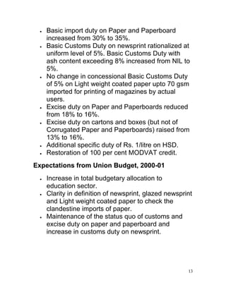    Basic import duty on Paper and Paperboard
     increased from 30% to 35%.
    Basic Customs Duty on newsprint rationalized at
     uniform level of 5%. Basic Customs Duty with
     ash content exceeding 8% increased from NIL to
     5%.
    No change in concessional Basic Customs Duty
     of 5% on Light weight coated paper upto 70 gsm
     imported for printing of magazines by actual
     users.
    Excise duty on Paper and Paperboards reduced
     from 18% to 16%.
    Excise duty on cartons and boxes (but not of
     Corrugated Paper and Paperboards) raised from
     13% to 16%.
    Additional specific duty of Rs. 1/litre on HSD.
    Restoration of 100 per cent MODVAT credit.
Expectations from Union Budget, 2000-01
    Increase in total budgetary allocation to
     education sector.
    Clarity in definition of newsprint, glazed newsprint
     and Light weight coated paper to check the
     clandestine imports of paper.
    Maintenance of the status quo of customs and
     excise duty on paper and paperboard and
     increase in customs duty on newsprint.




                                                       13
 