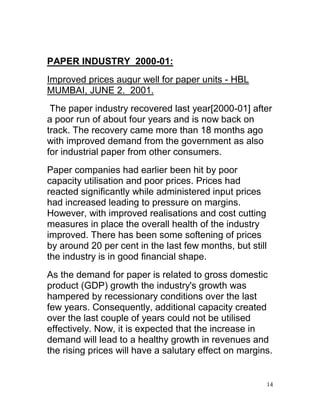 PAPER INDUSTRY_2000-01:
Improved prices augur well for paper units - HBL
MUMBAI, JUNE 2. 2001.
 The paper industry recovered last year[2000-01] after
a poor run of about four years and is now back on
track. The recovery came more than 18 months ago
with improved demand from the government as also
for industrial paper from other consumers.
Paper companies had earlier been hit by poor
capacity utilisation and poor prices. Prices had
reacted significantly while administered input prices
had increased leading to pressure on margins.
However, with improved realisations and cost cutting
measures in place the overall health of the industry
improved. There has been some softening of prices
by around 20 per cent in the last few months, but still
the industry is in good financial shape.
As the demand for paper is related to gross domestic
product (GDP) growth the industry's growth was
hampered by recessionary conditions over the last
few years. Consequently, additional capacity created
over the last couple of years could not be utilised
effectively. Now, it is expected that the increase in
demand will lead to a healthy growth in revenues and
the rising prices will have a salutary effect on margins.


                                                       14
 