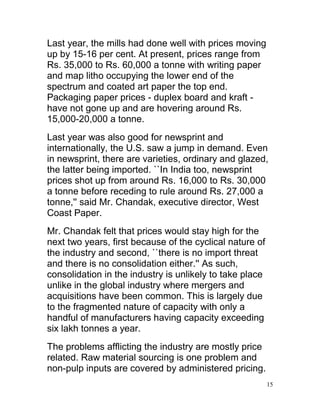 Last year, the mills had done well with prices moving
up by 15-16 per cent. At present, prices range from
Rs. 35,000 to Rs. 60,000 a tonne with writing paper
and map litho occupying the lower end of the
spectrum and coated art paper the top end.
Packaging paper prices - duplex board and kraft -
have not gone up and are hovering around Rs.
15,000-20,000 a tonne.
Last year was also good for newsprint and
internationally, the U.S. saw a jump in demand. Even
in newsprint, there are varieties, ordinary and glazed,
the latter being imported. ``In India too, newsprint
prices shot up from around Rs. 16,000 to Rs. 30,000
a tonne before receding to rule around Rs. 27,000 a
tonne,'' said Mr. Chandak, executive director, West
Coast Paper.
Mr. Chandak felt that prices would stay high for the
next two years, first because of the cyclical nature of
the industry and second, ``there is no import threat
and there is no consolidation either.'' As such,
consolidation in the industry is unlikely to take place
unlike in the global industry where mergers and
acquisitions have been common. This is largely due
to the fragmented nature of capacity with only a
handful of manufacturers having capacity exceeding
six lakh tonnes a year.
The problems afflicting the industry are mostly price
related. Raw material sourcing is one problem and
non-pulp inputs are covered by administered pricing.
                                                          15
 