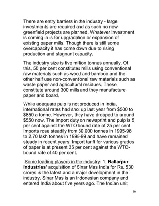 There are entry barriers in the industry - large
investments are required and as such no new
greenfield projects are planned. Whatever investment
is coming in is for upgradation or expansion of
existing paper mills. Though there is still some
overcapacity it has come down due to rising
production and stagnant capacity.
The industry size is five million tonnes annually. Of
this, 50 per cent constitutes mills using conventional
raw materials such as wood and bamboo and the
other half use non-conventional raw materials such as
waste paper and agricultural residues. These
constitute around 300 mills and they manufacture
paper and board.
While adequate pulp is not produced in India,
international rates had shot up last year from $500 to
$850 a tonne. However, they have dropped to around
$550 now. The import duty on newsprint and pulp is 5
per cent against the WTO bound rate of 25 per cent.
Imports rose steadily from 80,000 tonnes in 1995-96
to 2.70 lakh tonnes in 1998-99 and have remained
steady in recent years. Import tariff for various grades
of paper is at present 35 per cent against the WTO-
bound rate of 40 per cent.
 Some leading players in the industry: 1. Ballarpur
Industries' acquisition of Sinar Mas India for Rs. 530
crores is the latest and a major development in the
industry. Sinar Mas is an Indonesian company and
entered India about five years ago. The Indian unit
                                                       16
 