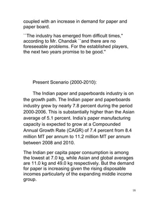 coupled with an increase in demand for paper and
paper board.
``The industry has emerged from difficult times,''
according to Mr. Chandak ``and there are no
foreseeable problems. For the established players,
the next two years promise to be good.''




    Present Scenario (2000-2010):

      The Indian paper and paperboards industry is on
the growth path. The Indian paper and paperboards
industry grew by nearly 7.8 percent during the period
2000-2006. This is substantially higher than the Asian
average of 5.1 percent. India’s paper manufacturing
capacity is expected to grow at a Compounded
Annual Growth Rate (CAGR) of 7.4 percent from 8.4
million MT per annum to 11.2 million MT per annum
between 2008 and 2010.

The Indian per capita paper consumption is among
the lowest at 7.0 kg, while Asian and global averages
are 11.0 kg and 49.0 kg respectively. But the demand
for paper is increasing given the rising disposable
incomes particularly of the expanding middle income
group.

                                                     18
 