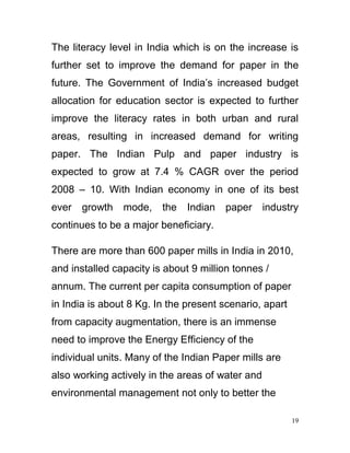 The literacy level in India which is on the increase is
further set to improve the demand for paper in the
future. The Government of India’s increased budget
allocation for education sector is expected to further
improve the literacy rates in both urban and rural
areas, resulting in increased demand for writing
paper. The Indian Pulp and paper industry is
expected to grow at 7.4 % CAGR over the period
2008 – 10. With Indian economy in one of its best
ever   growth   mode,    the   Indian   paper     industry
continues to be a major beneficiary.

There are more than 600 paper mills in India in 2010,
and installed capacity is about 9 million tonnes /
annum. The current per capita consumption of paper
in India is about 8 Kg. In the present scenario, apart
from capacity augmentation, there is an immense
need to improve the Energy Efficiency of the
individual units. Many of the Indian Paper mills are
also working actively in the areas of water and
environmental management not only to better the

                                                         19
 
