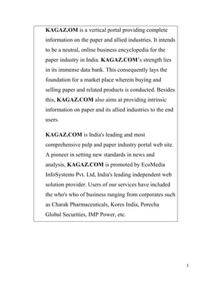 KAGAZ.OM is a vertical portal providing complete
information on the paper and allied industries. It intends
to be a neutral, online business encyclopedia for the
paper industry in India. KAGAZ.COM’s strength lies
in its immense data bank. This consequently lays the
foundation for a market place wherein buying and
selling paper and related products is conducted. Besides
this, KAGAZ.COM also aims at providing intrinsic
information on paper and its allied industries to the end
users.

KAGAZ.COM is India's leading and most
comprehensive pulp and paper industry portal web site.
A pioneer in setting new standards in news and
analysis, KAGAZ.COM is promoted by EcoMedia
InfoSystems Pvt. Ltd, India's leading independent web
solution provider. Users of our services have included
the who's who of business ranging from corporates such
as Charak Pharmaceuticals, Kores India, Porecha
Global Securities, IMP Power, etc.




                                                             3
 