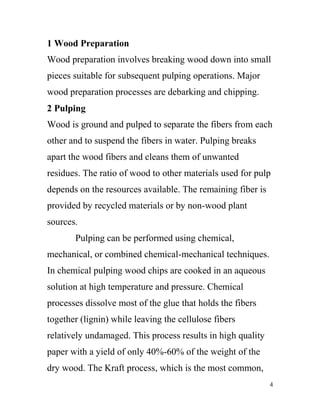 1 Wood Preparation
Wood preparation involves breaking wood down into small
pieces suitable for subsequent pulping operations. Major
wood preparation processes are debarking and chipping.
2 Pulping
Wood is ground and pulped to separate the fibers from each
other and to suspend the fibers in water. Pulping breaks
apart the wood fibers and cleans them of unwanted
residues. The ratio of wood to other materials used for pulp
depends on the resources available. The remaining fiber is
provided by recycled materials or by non-wood plant
sources.
       Pulping can be performed using chemical,
mechanical, or combined chemical-mechanical techniques.
In chemical pulping wood chips are cooked in an aqueous
solution at high temperature and pressure. Chemical
processes dissolve most of the glue that holds the fibers
together (lignin) while leaving the cellulose fibers
relatively undamaged. This process results in high quality
paper with a yield of only 40%-60% of the weight of the
dry wood. The Kraft process, which is the most common,
                                                             4
 