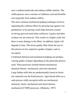 uses a sodium hydroxide and sodium sulfide solution. The
sulfite process uses a mixture of sulfurous acid and bisulfite
iron (typically from sodium sulfite).
The most common mechanical pulping technique involves
separating the cellulose fibers by pressing logs against wet
grindstones or by passing wood chips between counter
revolving grooved metal disks (refiners). Lignins and other
residues are not removed. This results in a higher yield, but
there is more damage to the fibers. In addition, lignin will
degrade in time. The lower quality fiber limits the use of
this process to less expensive grades of paper, such as
newsprint.
Combined chemical and mechanical pulping can produce
varying grades of paper depending on the particular process
used. These processes include thermo-mechanical,
chemical thermo -mechanical, and semi-chemical.
Large Indian mills that are predominantly based on forest
raw materials use the Kraft process. Agro-based mills use a
soda process while newsprint mills use mechanical,
chemical, chemi -mechanical and chemi-thermo-
mechanical (CTMP) processes. (Mohanty, 1997)
                                                               5
 