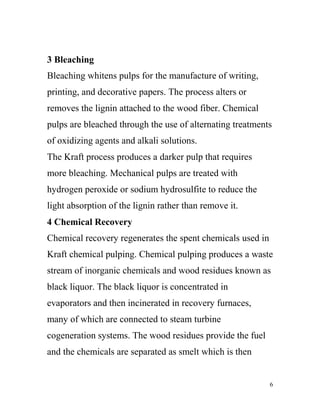 3 Bleaching
Bleaching whitens pulps for the manufacture of writing,
printing, and decorative papers. The process alters or
removes the lignin attached to the wood fiber. Chemical
pulps are bleached through the use of alternating treatments
of oxidizing agents and alkali solutions.
The Kraft process produces a darker pulp that requires
more bleaching. Mechanical pulps are treated with
hydrogen peroxide or sodium hydrosulfite to reduce the
light absorption of the lignin rather than remove it.
4 Chemical Recovery
Chemical recovery regenerates the spent chemicals used in
Kraft chemical pulping. Chemical pulping produces a waste
stream of inorganic chemicals and wood residues known as
black liquor. The black liquor is concentrated in
evaporators and then incinerated in recovery furnaces,
many of which are connected to steam turbine
cogeneration systems. The wood residues provide the fuel
and the chemicals are separated as smelt which is then


                                                            6
 