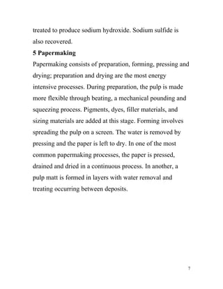 treated to produce sodium hydroxide. Sodium sulfide is
also recovered.
5 Papermaking
Papermaking consists of preparation, forming, pressing and
drying; preparation and drying are the most energy
intensive processes. During preparation, the pulp is made
more flexible through beating, a mechanical pounding and
squeezing process. Pigments, dyes, filler materials, and
sizing materials are added at this stage. Forming involves
spreading the pulp on a screen. The water is removed by
pressing and the paper is left to dry. In one of the most
common papermaking processes, the paper is pressed,
drained and dried in a continuous process. In another, a
pulp matt is formed in layers with water removal and
treating occurring between deposits.




                                                             7
 