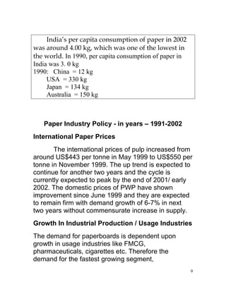 India’s per capita consumption of paper in 2002
was around 4.00 kg, which was one of the lowest in
the world. In 1990, per capita consumption of paper in
India was 3. 0 kg
1990: China = 12 kg
     USA = 330 kg
     Japan = 134 kg
     Australia = 150 kg



   Paper Industry Policy - in years – 1991-2002
International Paper Prices
       The international prices of pulp increased from
around US$443 per tonne in May 1999 to US$550 per
tonne in November 1999. The up trend is expected to
continue for another two years and the cycle is
currently expected to peak by the end of 2001/ early
2002. The domestic prices of PWP have shown
improvement since June 1999 and they are expected
to remain firm with demand growth of 6-7% in next
two years without commensurate increase in supply.
Growth In Industrial Production / Usage Industries
The demand for paperboards is dependent upon
growth in usage industries like FMCG,
pharmaceuticals, cigarettes etc. Therefore the
demand for the fastest growing segment,
                                                         9
 