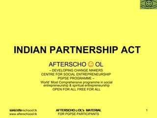 INDIAN PARTNERSHIP ACT  AFTERSCHO ☺ OL   –  DEVELOPING CHANGE MAKERS  CENTRE FOR SOCIAL ENTREPRENEURSHIP  PGPSE PROGRAMME –  World’ Most Comprehensive programme in social entrepreneurship & spiritual entrepreneurship OPEN FOR ALL FREE FOR ALL www.afterschoool.tk  AFTERSCHO☺OL's  MATERIAL FOR PGPSE PARTICIPANTS 