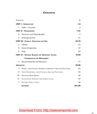 CONTENTS
FOREWORD iii
UNIT I : INTRODUCTION 1-6
1. India — Location 2
UNIT II : PHYSIOGRAPHY 7-31
2. Structure and Physiography 8
3. Drainage System 21
UNIT III : CLIMATE, VEGETATION AND SOIL 32-75
4. Climate 33
5. Natural Vegetation 57
6. Soils 68
UNIT IV : NATURAL HAZARDS AND DISASTERS: CAUSES, 76-93
CONSEQUENCES AND MANAGEMENT
7. Natural Hazards and Disasters 77
APPENDICES 94-98
I. STATES, THEIR CAPITALS, NUMBER OF DISTRICTS, AREA AND POPULATION 94
II. UNION TERRITORIES, THEIR CAPITALS, AREA AND POPULATION 95
III. IMPORTANT RIVER BASINS 96
IV. STATE/UNION TERRITORY WISE FOREST COVER 97
V. NATIONAL PARKS OF INDIA 98
GLOSSARY 99-100
Download From: http://iasexamportal.com
 