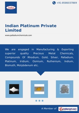 +91-8586037869
A Member of
Indian Platinum Private
Limited
www.palladiumchemicals.com
We are engaged in Manufacturing & Exporting
superior quality Precious Metal Chemicals,
Compounds Of Rhodium, Gold, Silver, Palladium,
Platinum, Iridium, Osmium, Ruthenium, Indium,
Bismuth, Molybdenum etc.
 