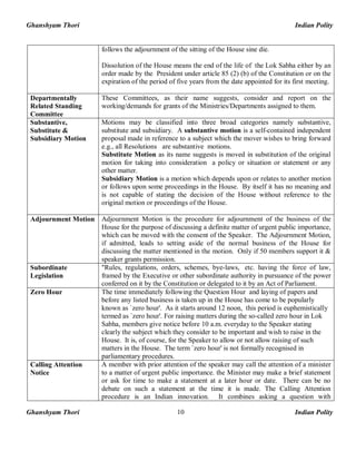 Ghanshyam Thori Indian Polity
Ghanshyam Thori Indian Polity10
follows the adjournment of the sitting of the House sine die.
Dissolution of the House means the end of the life of the Lok Sabha either by an
order made by the President under article 85 (2) (b) of the Constitution or on the
expiration of the period of five years from the date appointed for its first meeting.
Departmentally
Related Standing
Committee
These Committees, as their name suggests, consider and report on the
working/demands for grants of the Ministries/Departments assigned to them.
Substantive,
Substitute &
Subsidiary Motion
Motions may be classified into three broad categories namely substantive,
substitute and subsidiary. A substantive motion is a self-contained independent
proposal made in reference to a subject which the mover wishes to bring forward
e.g., all Resolutions are substantive motions.
Substitute Motion as its name suggests is moved in substitution of the original
motion for taking into consideration a policy or situation or statement or any
other matter.
Subsidiary Motion is a motion which depends upon or relates to another motion
or follows upon some proceedings in the House. By itself it has no meaning and
is not capable of stating the decision of the House without reference to the
original motion or proceedings of the House.
Adjournment Motion Adjournment Motion is the procedure for adjournment of the business of the
House for the purpose of discussing a definite matter of urgent public importance,
which can be moved with the consent of the Speaker. The Adjournment Motion,
if admitted, leads to setting aside of the normal business of the House for
discussing the matter mentioned in the motion. Only if 50 members support it &
speaker grants permission.
Subordinate
Legislation
"Rules, regulations, orders, schemes, bye-laws, etc. having the force of law,
framed by the Executive or other subordinate authority in pursuance of the power
conferred on it by the Constitution or delegated to it by an Act of Parliament.
Zero Hour The time immediately following the Question Hour and laying of papers and
before any listed business is taken up in the House has come to be popularly
known as `zero hour'. As it starts around 12 noon, this period is euphemistically
termed as `zero hour'. For raising matters during the so-called zero hour in Lok
Sabha, members give notice before 10 a.m. everyday to the Speaker stating
clearly the subject which they consider to be important and wish to raise in the
House. It is, of course, for the Speaker to allow or not allow raising of such
matters in the House. The term `zero hour' is not formally recognised in
parliamentary procedures.
Calling Attention
Notice
A member with prior attention of the speaker may call the attention of a minister
to a matter of urgent public importance. the Minister may make a brief statement
or ask for time to make a statement at a later hour or date. There can be no
debate on such a statement at the time it is made. The Calling Attention
procedure is an Indian innovation. It combines asking a question with
 