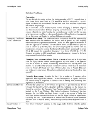 Ghanshyam Thori Indian Polity
Ghanshyam Thori Indian Polity14
the Indian Penal Code.
Conclusion:
The section of the nation against the implementation of UCC contends that in
ideal times, in an ideal State, a UCC would be an ideal safeguard of citizens’
rights. But India has moved much further from ideal than when the Constitution
was written 50 years ago.
But to conclude, I would like to say that citizens belonging to different religions
and denominations follow different property and matrimonial laws which is not
only an affront to the nation’s unity, but also makes one wonder whether we are a
sovereign secular republic or a loose confederation of feudal states, where people
live at the whims and fancies of mullahs, bishops and pundits.
Emergency Provisions
of the Constitution
National Emergency: The proclamation of emergency should be approved by
both houses within one month of the date of issue & passed by 2/3rd majority
otherwise ceases to operate in one month. Once it has been approved it remains in
force for a period of 6 months. The life of Lok Sabha can be extended upto one
year at a time & up to the period not exceeding beyond six months after the
proclamation ceases to operate. Fundamental rights except guaranteed in article
20 & 21 cannot be suspended. Emergency was form 1962-68 & 1971-78.
However according to 44th amendment, national emergency cannot be declared
on grounds of internal disturbances.
Emergency due to constitutional failure in state: Ceases to be in operation
after the expiry of two months unless approved by each house. After approval
valid for 6 months. It can be extended by parliament for a further period of 6
months. To extend further election commission should certify & still maximum
period is 3 years. Declared more than 100 times, first time in Punjab. The court
can strike down emergency if found unconstitutional & revive the dissolved state
assembly.
Financial Emergency: Remains in force for a period of 2 months unless
approved. After approval 6 months. The maximum period is 3 years. President
can reduce salary of judges of all courts & ask all money bills passed by state
legislature to be reserved.
Separation of Powers At both the Center and in the States, the powers of government are divided
between the Executive, the Legislature and the Judiciary. At the Center, the
Executive comprises the President, Vice-President and the Council of Ministers,
headed by the Prime Minister. The Union Legislature (Parliament) has two
houses - the Lok Sabha (the lower house, elected by the people of India from
individual, simple majority constituencies) and the Rajya Sabha (the upper house,
elected by the State Legislatures who in turn are directly elected by the people on
the same lines as the Lok Sabha). The Judiciary is vested in the Supreme Court of
India
Basic Structure of The "Basic Structure" doctrine is the judge-made doctrine whereby certain
 