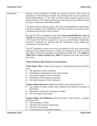 Ghanshyam Thori Indian Polity
Ghanshyam Thori Indian Polity15
Constitution features of the Constitution of India are beyond the limit of the powers of
amendment of the Parliament of India. The doctrine which was first expresed in
Kesavananda Bharati vs. The State of Kerala reflects judicial concern at the
perceived threat to the liberal constitutional order posed by the Indian National
Congress, in particular under Indira Gandhi.
The Basic Structure doctrine applies only to the constitutionality of amendments
and not to ordinary Acts of Parliament, which must conform to the entirety of the
constitution and not just its basic structure.
On April 24, 1973, the Supreme Court ruled in Kesavananda Bharati v State of
Kerala that although the 25th Amendment of 1971 was constitutional, the court
still reserved for itself the discretion to reject any constitutional amendments
passed by Parliament by declaring that the amendments cannot change the
constitution's "basic structure".
The 42nd
.amendment carried out by the Government in 1976 gave asserted that
parliament had unlimited powers to amend the constitution & tried to accord
precedence to Directive principles over fundamental rights. But in the Minerva
Mills Ltd Vs Union of India Case, 1980 the Supreme court struck down those
provisions
What constitutes Basic Structure of Constitution?
Chief Justice Sikri, writing for the majority, indicated that the Basic Structure
was:
· The supremacy of the Constitution;
· A Republican and democratic form of government;
· The secular character of the Constitution;
· Maintenance of the separation of powers;
· The federal character of the Constitution.
Justices Shelat and Grover added three features to the Chief Justice's list:
· The mandate to build a welfare state contained in the Directive Principles of
State Policy;
· Maintenance of the unity and integrity of India;
· The sovereignty of the country.
Justices Hegde and Mukherjea instead provided, in their opinion, a separate
and shorter list:
· The Sovereignty of India;
· The democratic character of the polity;
· The unity of the country;
· Essential features of individual freedoms;
 