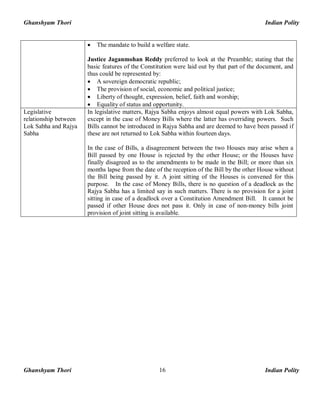 Ghanshyam Thori Indian Polity
Ghanshyam Thori Indian Polity16
· The mandate to build a welfare state.
Justice Jaganmohan Reddy preferred to look at the Preamble; stating that the
basic features of the Constitution were laid out by that part of the document, and
thus could be represented by:
· A sovereign democratic republic;
· The provision of social, economic and political justice;
· Liberty of thought, expression, belief, faith and worship;
· Equality of status and opportunity.
Legislative
relationship between
Lok Sabha and Rajya
Sabha
In legislative matters, Rajya Sabha enjoys almost equal powers with Lok Sabha,
except in the case of Money Bills where the latter has overriding powers. Such
Bills cannot be introduced in Rajya Sabha and are deemed to have been passed if
these are not returned to Lok Sabha within fourteen days.
In the case of Bills, a disagreement between the two Houses may arise when a
Bill passed by one House is rejected by the other House; or the Houses have
finally disagreed as to the amendments to be made in the Bill; or more than six
months lapse from the date of the reception of the Bill by the other House without
the Bill being passed by it. A joint sitting of the Houses is convened for this
purpose. In the case of Money Bills, there is no question of a deadlock as the
Rajya Sabha has a limited say in such matters. There is no provision for a joint
sitting in case of a deadlock over a Constitution Amendment Bill. It cannot be
passed if other House does not pass it. Only in case of non-money bills joint
provision of joint sitting is available.
 