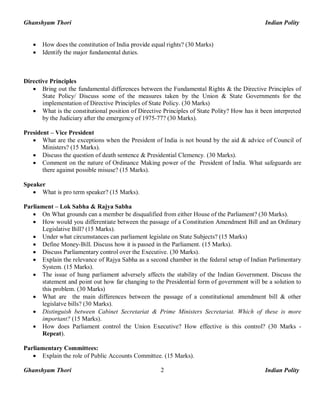 Ghanshyam Thori Indian Polity
Ghanshyam Thori Indian Polity2
· How does the constitution of India provide equal rights? (30 Marks)
· Identify the major fundamental duties.
Directive Principles
· Bring out the fundamental differences between the Fundamental Rights & the Directive Principles of
State Policy/ Discuss some of the measures taken by the Union & State Governments for the
implementation of Directive Principles of State Policy. (30 Marks)
· What is the constitutional position of Directive Principles of State Polity? How has it been interpreted
by the Judiciary after the emergency of 1975-77? (30 Marks).
President – Vice President
· What are the exceptions when the President of India is not bound by the aid & advice of Council of
Ministers? (15 Marks).
· Discuss the question of death sentence & Presidential Clemency. (30 Marks).
· Comment on the nature of Ordinance Making power of the President of India. What safeguards are
there against possible misuse? (15 Marks).
Speaker
· What is pro term speaker? (15 Marks).
Parliament – Lok Sabha & Rajya Sabha
· On What grounds can a member be disqualified from either House of the Parliament? (30 Marks).
· How would you differentiate between the passage of a Constitution Amendment Bill and an Ordinary
Legislative Bill? (15 Marks).
· Under what circumstances can parliament legislate on State Subjects? (15 Marks)
· Define Money-Bill. Discuss how it is passed in the Parliament. (15 Marks).
· Discuss Parliamentary control over the Executive. (30 Marks).
· Explain the relevance of Rajya Sabha as a second chamber in the federal setup of Indian Parlimentary
System. (15 Marks).
· The issue of hung parliament adversely affects the stability of the Indian Government. Discuss the
statement and point out how far changing to the Presidential form of government will be a solution to
this problem. (30 Marks)
· What are the main differences between the passage of a constitutional amendment bill & other
legislatve bills? (30 Marks).
· Distinguish between Cabinet Secretariat & Prime Ministers Secretariat. Which of these is more
important? (15 Marks).
· How does Parliament control the Union Executive? How effective is this control? (30 Marks -
Repeat).
Parliamentary Committees:
· Explain the role of Public Accounts Committee. (15 Marks).
 