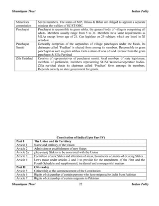 Ghanshyam Thori Indian Polity
Ghanshyam Thori Indian Polity22
Minorities
commission
Seven members. The states of M.P, Orissa & Bihar are obliged to appoint a separate
minister the welfare of SC/ST/OBC.
Panchayat Panchayat is responsible to gram sabha, the general body of villagers comprising all
adults. Members usually range from 5 to 31. Members have same requirements as
MLAs except lower age of 21. Can legislate on 29 subjects which are listed in XI
schedule
Panchayat
Samiti
Genearlly comprises of the sarpanches of village panchayats under the block. Its
chairman called ‘Pradhan’ is elected from among its members. Responsible to gram
panchayat as well as gram sabhas. Gets a share of cess of land revenue from the gram
panchayat & Zilla Parishad
Zila Parishad Consists of representatives of panchayat samiti, local members of state legislature,
members of parliament, members representing SC/ST/Women/cooperative bodies.
Zilla parishad elects its chairman called ‘Pradhan’ form amongst its members.
Depends entirely on state government for grants.
Constitution of India (Upto Part IV)
Part I The Union and its Territory
Article 1 Name and territory of the Union
Article 2 Admission or establishment of new States
Article 2a [Repealed] Sikkim to be associated with the Union
Article 3 Formation of new States and alteration of areas, boundaries or names of existing States
Article 4 Laws made under articles 2 and 3 to provide for the amendment of the First and the
Fourth Schedule and supplemental, incidental and consequential matters
Part II Citizenship
Article 5 Citizenship at the commencement of the Constitution
Article 6 Rights of citizenship of certain persons who have migrated to India from Pakistan
Article 7 Rights of citizenship of certain migrants to Pakistan
 