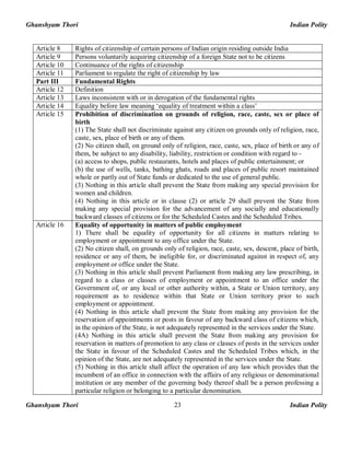 Ghanshyam Thori Indian Polity
Ghanshyam Thori Indian Polity23
Article 8 Rights of citizenship of certain persons of Indian origin residing outside India
Article 9 Persons voluntarily acquiring citizenship of a foreign State not to be citizens
Article 10 Continuance of the rights of citizenship
Article 11 Parliament to regulate the right of citizenship by law
Part III Fundamental Rights
Article 12 Definition
Article 13 Laws inconsistent with or in derogation of the fundamental rights
Article 14 Equality before law meaning ‘equality of treatment within a class’
Article 15 Prohibition of discrimination on grounds of religion, race, caste, sex or place of
birth
(1) The State shall not discriminate against any citizen on grounds only of religion, race,
caste, sex, place of birth or any of them.
(2) No citizen shall, on ground only of religion, race, caste, sex, place of birth or any of
them, be subject to any disability, liability, restriction or condition with regard to -
(a) access to shops, public restaurants, hotels and places of public entertainment; or
(b) the use of wells, tanks, bathing ghats, roads and places of public resort maintained
whole or partly out of State funds or dedicated to the use of general public.
(3) Nothing in this article shall prevent the State from making any special provision for
women and children.
(4) Nothing in this article or in clause (2) or article 29 shall prevent the State from
making any special provision for the advancement of any socially and educationally
backward classes of citizens or for the Scheduled Castes and the Scheduled Tribes.
Article 16 Equality of opportunity in matters of public employment
1) There shall be equality of opportunity for all citizens in matters relating to
employment or appointment to any office under the State.
(2) No citizen shall, on grounds only of religion, race, caste, sex, descent, place of birth,
residence or any of them, be ineligible for, or discriminated against in respect of, any
employment or office under the State.
(3) Nothing in this article shall prevent Parliament from making any law prescribing, in
regard to a class or classes of employment or appointment to an office under the
Government of, or any local or other authority within, a State or Union territory, any
requirement as to residence within that State or Union territory prior to such
employment or appointment.
(4) Nothing in this article shall prevent the State from making any provision for the
reservation of appointments or posts in favour of any backward class of citizens which,
in the opinion of the State, is not adequately represented in the services under the State.
(4A) Nothing in this article shall prevent the State from making any provision for
reservation in matters of promotion to any class or classes of posts in the services under
the State in favour of the Scheduled Castes and the Scheduled Tribes which, in the
opinion of the State, are not adequately represented in the services under the State.
(5) Nothing in this article shall affect the operation of any law which provides that the
incumbent of an office in connection with the affairs of any religious or denominational
institution or any member of the governing body thereof shall be a person professing a
particular religion or belonging to a particular denomination.
 