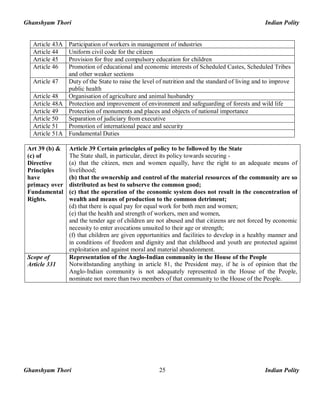 Ghanshyam Thori Indian Polity
Ghanshyam Thori Indian Polity25
Article 43A Participation of workers in management of industries
Article 44 Uniform civil code for the citizen
Article 45 Provision for free and compulsory education for children
Article 46 Promotion of educational and economic interests of Scheduled Castes, Scheduled Tribes
and other weaker sections
Article 47 Duty of the State to raise the level of nutrition and the standard of living and to improve
public health
Article 48 Organisation of agriculture and animal husbandry
Article 48A Protection and improvement of environment and safeguarding of forests and wild life
Article 49 Protection of monuments and places and objects of national importance
Article 50 Separation of judiciary from executive
Article 51 Promotion of international peace and security
Article 51A Fundamental Duties
Art 39 (b) &
(c) of
Directive
Principles
have
primacy over
Fundamental
Rights.
Article 39 Certain principles of policy to be followed by the State
The State shall, in particular, direct its policy towards securing -
(a) that the citizen, men and women equally, have the right to an adequate means of
livelihood;
(b) that the ownership and control of the material resources of the community are so
distributed as best to subserve the common good;
(c) that the operation of the economic system does not result in the concentration of
wealth and means of production to the common detriment;
(d) that there is equal pay for equal work for both men and women;
(e) that the health and strength of workers, men and women,
and the tender age of children are not abused and that citizens are not forced by economic
necessity to enter avocations unsuited to their age or strength;
(f) that children are given opportunities and facilities to develop in a healthy manner and
in conditions of freedom and dignity and that childhood and youth are protected against
exploitation and against moral and material abandonment.
Scope of
Article 331
Representation of the Anglo-Indian community in the House of the People
Notwithstanding anything in article 81, the President may, if he is of opinion that the
Anglo-Indian community is not adequately represented in the House of the People,
nominate not more than two members of that community to the House of the People.
 