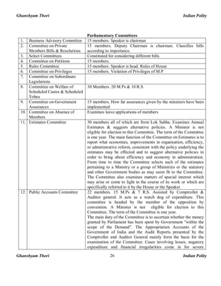 Ghanshyam Thori Indian Polity
Ghanshyam Thori Indian Polity26
Parliamentary Committees
1. Business Advisory Committee 15 members. Speaker is chairman
2. Committee on Private
Members Bills & Resolutions
15 members. Deputy Chairman is chairman. Classifies bills
according to importance.
3. Select Committees Constituted for considering different bills.
4. Committee on Petitions 15 members.
5. Rules Committee 15 members. Speaker is head. Rules of House
6. Committee on Privileges 15 members. Violation of Privileges of M.P
7. Committee on Subordinate
Legislations
8. Committee on Welfare of
Scheduled Castes & Scheduled
Tribes
30 Members. 20 M.Ps & 10 R.S.
9. Committee on Government
Assurances
15 members. How far assurances given by the ministers have been
implemented
10. Committee on Absence of
Members
Examines leave applications of members
11. Estimates Committee 30 members all of which are from Lok Sabha. Examines Annual
Estimates & suggests alternative policies. A Minister is not
eligible for election to this Committee. The term of the Committee
is one year. The main function of the Committee on Estimates is to
report what economies, improvements in organisation, efficiency,
or administrative reform, consistent with the policy underlying the
estimates may be effected and to suggest alternative policies in
order to bring about efficiency and economy in administration.
From time to time the Committee selects such of the estimates
pertaining to a Ministry or a group of Ministries or the statutory
and other Government bodies as may seem fit to the Committee.
The Committee also examines matters of special interest which
may arise or come to light in the course of its work or which are
specifically referred to it by the House or the Speaker.
12. Public Accounts Committee 22 members. 15 M.Ps & 7 R.S. Assisted by Comptroller &
Auditor general. It acts as a watch dog of expenditure. This
committee is headed by the member of the opposition by
convention. A Minister is not eligible for election to this
Committee. The term of the Committee is one year.
The main duty of the Committee is to ascertain whether the money
granted by Parliament has been spent by Government "within the
scope of the Demand". The Appropriation Accounts of the
Government of India and the Audit Reports presented by the
Comptroller and Auditor General mainly form the basis for the
examination of the Committee. Cases involving losses, nugatory
expenditure and financial irregularities come in for severe
 