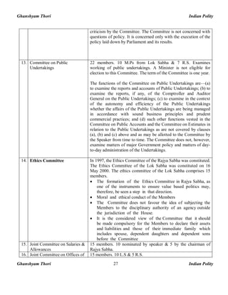 Ghanshyam Thori Indian Polity
Ghanshyam Thori Indian Polity27
criticism by the Committee. The Committee is not concerned with
questions of policy. It is concerned only with the execution of the
policy laid down by Parliament and its results.
13. Committee on Public
Undertakings
22 members. 10 M.Ps from Lok Sabha & 7 R.S. Examines
working of public undertakings. A Minister is not eligible for
election to this Committee. The term of the Committee is one year.
The functions of the Committee on Public Undertakings are—(a)
to examine the reports and accounts of Public Undertakings; (b) to
examine the reports, if any, of the Comptroller and Auditor
General on the Public Undertakings; (c) to examine in the context
of the autonomy and efficiency of the Public Undertakings
whether the affairs of the Public Undertakings are being managed
in accordance with sound business principles and prudent
commercial practices; and (d) such other functions vested in the
Committee on Public Accounts and the Committee on Estimates in
relation to the Public Undertakings as are not covered by clauses
(a), (b) and (c) above and as may be allotted to the Committee by
the Speaker from time to time. The Committee does not, however,
examine matters of major Government policy and matters of day-
to-day administration of the Undertakings.
14. Ethics Committee In 1997, the Ethics Committee of the Rajya Sabha was constituted.
The Ethics Committee of the Lok Sabha was constituted on 16
May 2000. The ethics committee of the Lok Sabha comprises 15
members.
· The formation of the Ethics Committee in Rajya Sabha, as
one of the instruments to ensure value based politics may,
therefore, be seen a step in that direction.
· Moral and ethical conduct of the Members
· The Committee does not favour the idea of subjecting the
Members to the disciplinary authority of an agency outside
the jurisdiction of the House.
· It is the considered view of the Committee that it should
be made compulsory for the Members to declare their assets
and liabilities and those of their immediate family which
includes spouse, dependent daughters and dependent sons
before the Committee
15. Joint Committee on Salaries &
Allowances
15 members. 10 nominated by speaker & 5 by the chairman of
Rajya Sabha.
16. Joint Committee on Offices of 15 members. 10 L.S & 5 R.S.
 