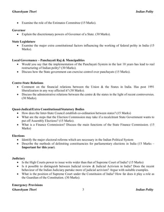 Ghanshyam Thori Indian Polity
Ghanshyam Thori Indian Polity3
· Examine the role of the Estimates Committee (15 Marks).
Governor
· Explain the discretionary powers of Governor of a State. (30 Marks).
State Legislature
· Examine the major extra constitutional factors influencing the working of federal polity in India (15
Marks).
Local Governance – Panchayati Raj & Muncipalities
· Would you say that the implementation of the Panchayati System in the last 10 years has lead to real
restructuring of Indian polity? (30 Marks).
· Discuss how the State government can exercise control over panchayats (15 Marks).
Centre-State Relations
· Comment on the financial relations between the Union & the States in India. Has post 1991
liberalization in any way affected it? (30 Marks).
· Discuss the administrative relations between the centre & the states in the light of recent controversies.
(30 Marks).
Quasi-Judical/Extra Constitutional/Statutory Bodies
· How does the Inter-State Council establish co-ordination between states? (15 Marks)
· What are the steps that the Election Commission may take if a recalcitrant State Government wants to
put off Assembly Elections? (15 Marks).
· What is a Finance Commission? Discuss the main functions of the State Finance Commission. (15
Marks)
Elections
· Identify the major electoral reforms which are necessary in the Indian Political System
· Describe the methods of delimiting constituencies for parliamentary elections in India (15 Marks –
Important for this year).
Judiciary
· Is the High Courts power to issue writs wider than that of Supreme Court of India? (15 Marks)
· Is it possible to distinguish between Judicial review & Judicial Activism in India? Does the recent
behaviour of the Indian Judiciary partake more of judicial activism? Argue with suitable examples.
· What is the position of Supreme Court under the Constituion of India? How far does it play a role as
the Guardian of the Constitution. (30 Marks).
Emergency Provisions
 