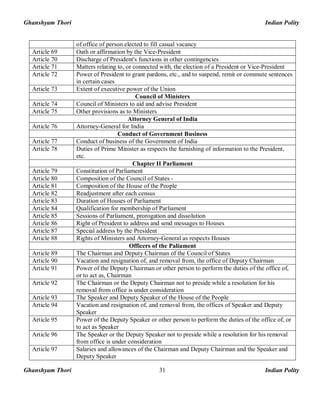 Ghanshyam Thori Indian Polity
Ghanshyam Thori Indian Polity31
of office of person elected to fill casual vacancy
Article 69 Oath or affirmation by the Vice-President
Article 70 Discharge of President's functions in other contingencies
Article 71 Matters relating to, or connected with, the election of a President or Vice-President
Article 72 Power of President to grant pardons, etc., and to suspend, remit or commute sentences
in certain cases
Article 73 Extent of executive power of the Union
Council of Ministers
Article 74 Council of Ministers to aid and advise President
Article 75 Other provisions as to Ministers
Attorney General of India
Article 76 Attorney-General for India
Conduct of Government Business
Article 77 Conduct of business of the Government of India
Article 78 Duties of Prime Minister as respects the furnishing of information to the President,
etc.
Chapter II Parliament
Article 79 Constitution of Parliament
Article 80 Composition of the Council of States -
Article 81 Composition of the House of the People
Article 82 Readjustment after each census
Article 83 Duration of Houses of Parliament
Article 84 Qualification for membership of Parliament
Article 85 Sessions of Parliament, prorogation and dissolution
Article 86 Right of President to address and send messages to Houses
Article 87 Special address by the President
Article 88 Rights of Ministers and Attorney-General as respects Houses
Officers of the Paliament
Article 89 The Chairman and Deputy Chairman of the Council of States
Article 90 Vacation and resignation of, and removal from, the office of Deputy Chairman
Article 91 Power of the Deputy Chairman or other person to perform the duties of the office of,
or to act as, Chairman
Article 92 The Chairman or the Deputy Chairman not to preside while a resolution for his
removal from office is under consideration
Article 93 The Speaker and Deputy Speaker of the House of the People
Article 94 Vacation and resignation of, and removal from, the offices of Speaker and Deputy
Speaker
Article 95 Power of the Deputy Speaker or other person to perform the duties of the office of, or
to act as Speaker
Article 96 The Speaker or the Deputy Speaker not to preside while a resolution for his removal
from office is under consideration
Article 97 Salaries and allowances of the Chairman and Deputy Chairman and the Speaker and
Deputy Speaker
 