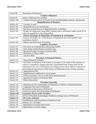Ghanshyam Thori Indian Polity
Ghanshyam Thori Indian Polity32
Article 98 Secretariat of Parliament
Conduct of Business
Article 99 Oath or affirmation by members
Article 100 Voting in Houses, power of Houses to act notwithstanding vacancies and quorum
Disqualification of Members
Article 101 Vacation of seats
Article 102 Disqualifications for membership
Article 103 Decision on questions as to disqualifications of members
Article 104 Penalty for sitting and voting before making oath or affirmation under article 99 or
when not qualified or when disqualified
Powers, Privileges & Immunities of Parliament & its Members
Article 105 Powers, Privileges, etc., of the Houses of Parliament and of the members and
committees thereof
Article 106 Salaries and allowances of members
Legislative Procedure
Article 107 Provisions as to introduction and passing of Bills
Article 108 Joint sitting of both Houses in certain cases
Article 109 Special procedure in respect of Money Bills
Article 110 Definition of "Money Bills"
Article 111 Assent to Bills
Procedure in Financial Matters
Article 112 Annual financial statement
Article 113 Procedure in Parliament with respect to estimates (1) So much of the estimates as
relates to expenditure charged upon the Consolidated Fund of India shall not be
submitted to the vote of Parliament, but nothing in this clause shall be construed as
preventing the discussion in either House of Parliament of any of those estimates.
Article 114 Appropriation Bills
Article 115 Supplementary, additional or excess grants
Article 116 Votes on account, votes of credit and exceptional grants
Article 117 Special provisions as to financial Bills
Article 118 Rules of procedure
Procedure Generally
Article 119 Regulation by law of procedure in Parliament in relation to financial business
Article 120 Language to be used in Parliament
Article 121 Restriction on discussion in Parliament
Article 122 Courts not inquire into proceedings of Parliament
Chapter III Legislative Powers of the President
Article 123 Power of President to promulgate Ordinances during recess of Parliament
Chapter IV The Union Judiciary
Article 124 Establishment and Constitution of Supreme Court
Article 125 Salaries, etc., of Judges
Article 126 Appointment of acting Chief Justice
Article 127 Appointment of ad hoc Judges
 