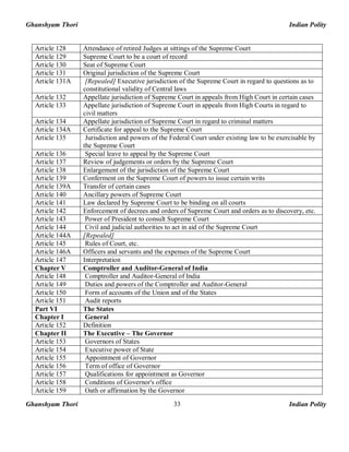 Ghanshyam Thori Indian Polity
Ghanshyam Thori Indian Polity33
Article 128 Attendance of retired Judges at sittings of the Supreme Court
Article 129 Supreme Court to be a court of record
Article 130 Seat of Supreme Court
Article 131 Original jurisdiction of the Supreme Court
Article 131A [Repealed] Executive jurisdiction of the Supreme Court in regard to questions as to
constitutional validity of Central laws
Article 132 Appellate jurisdiction of Supreme Court in appeals from High Court in certain cases
Article 133 Appellate jurisdiction of Supreme Court in appeals from High Courts in regard to
civil matters
Article 134 Appellate jurisdiction of Supreme Court in regard to criminal matters
Article 134A Certificate for appeal to the Supreme Court
Article 135 Jurisdiction and powers of the Federal Court under existing law to be exercisable by
the Supreme Court
Article 136 Special leave to appeal by the Supreme Court
Article 137 Review of judgements or orders by the Supreme Court
Article 138 Enlargement of the jurisdiction of the Supreme Court
Article 139 Conferment on the Supreme Court of powers to issue certain writs
Article 139A Transfer of certain cases
Article 140 Ancillary powers of Supreme Court
Article 141 Law declared by Supreme Court to be binding on all courts
Article 142 Enforcement of decrees and orders of Supreme Court and orders as to discovery, etc.
Article 143 Power of President to consult Supreme Court
Article 144 Civil and judicial authorities to act in aid of the Supreme Court
Article 144A [Repealed]
Article 145 Rules of Court, etc.
Article 146A Officers and servants and the expenses of the Supreme Court
Article 147 Interpretation
Chapter V Comptroller and Auditor-General of India
Article 148 Comptroller and Auditor-General of India
Article 149 Duties and powers of the Comptroller and Auditor-General
Article 150 Form of accounts of the Union and of the States
Article 151 Audit reports
Part VI The States
Chapter I General
Article 152 Definition
Chapter II The Executive – The Governor
Article 153 Governors of States
Article 154 Executive power of State
Article 155 Appointment of Governor
Article 156 Term of office of Governor
Article 157 Qualifications for appointment as Governor
Article 158 Conditions of Governor's office
Article 159 Oath or affirmation by the Governor
 