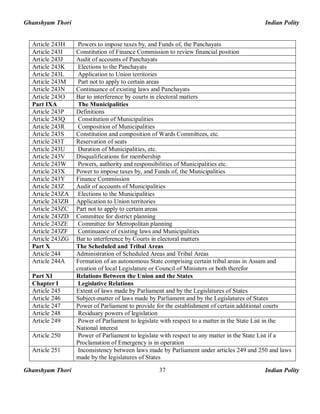 Ghanshyam Thori Indian Polity
Ghanshyam Thori Indian Polity37
Article 243H Powers to impose taxes by, and Funds of, the Panchayats
Article 243I Constitution of Finance Commission to review financial position
Article 243J Audit of accounts of Panchayats
Article 243K Elections to the Panchayats
Article 243L Application to Union territories
Article 243M Part not to apply to certain areas
Article 243N Continuance of existing laws and Panchayats
Article 243O Bar to interference by courts in electoral matters
Part IXA The Municipalities
Article 243P Definitions
Article 243Q Constitution of Municipalities
Article 243R Composition of Municipalities
Article 243S Constitution and composition of Wards Committees, etc.
Article 243T Reservation of seats
Article 243U Duration of Municipalities, etc.
Article 243V Disqualifications for membership
Article 243W Powers, authority and responsibilities of Municipalities etc.
Article 243X Power to impose taxes by, and Funds of, the Municipalities
Article 243Y Finance Commission
Article 243Z Audit of accounts of Municipalities
Article 243ZA Elections to the Municipalities
Article 243ZB Application to Union territories
Article 243ZC Part not to apply to certain areas
Article 243ZD Committee for district planning
Article 243ZE Committee for Metropolitan planning
Article 243ZF Continuance of existing laws and Municipalities
Article 243ZG Bar to interference by Courts in electoral matters
Part X The Scheduled and Tribal Areas
Article 244 Administration of Scheduled Areas and Tribal Areas
Article 244A Formation of an autonomous State comprising certain tribal areas in Assam and
creation of local Legislature or Council of Ministers or both therefor
Part XI Relations Between the Union and the States
Chapter I Legislative Relations
Article 245 Extent of laws made by Parliament and by the Legislatures of States
Article 246 Subject-matter of laws made by Parliament and by the Legislatures of States
Article 247 Power of Parliament to provide for the establishment of certain additional courts
Article 248 Residuary powers of legislation
Article 249 Power of Parliament to legislate with respect to a matter in the State List in the
National interest
Article 250 Power of Parliament to legislate with respect to any matter in the State List if a
Proclamation of Emergency is in operation
Article 251 Inconsistency between laws made by Parliament under articles 249 and 250 and laws
made by the legislatures of States
 