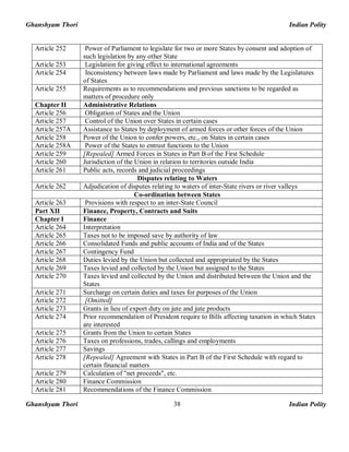 Ghanshyam Thori Indian Polity
Ghanshyam Thori Indian Polity38
Article 252 Power of Parliament to legislate for two or more States by consent and adoption of
such legislation by any other State
Article 253 Legislation for giving effect to international agreements
Article 254 Inconsistency between laws made by Parliament and laws made by the Legislatures
of States
Article 255 Requirements as to recommendations and previous sanctions to be regarded as
matters of procedure only
Chapter II Administrative Relations
Article 256 Obligation of States and the Union
Article 257 Control of the Union over States in certain cases
Article 257A Assistance to States by deployment of armed forces or other forces of the Union
Article 258 Power of the Union to confer powers, etc., on States in certain cases
Article 258A Power of the States to entrust functions to the Union
Article 259 [Repealed] Armed Forces in States in Part B of the First Schedule
Article 260 Jurisdiction of the Union in relation to territories outside India
Article 261 Public acts, records and judicial proceedings
Disputes relating to Waters
Article 262 Adjudication of disputes relating to waters of inter-State rivers or river valleys
Co-ordination between States
Article 263 Provisions with respect to an inter-State Council
Part XII Finance, Property, Contracts and Suits
Chapter I Finance
Article 264 Interpretation
Article 265 Taxes not to be imposed save by authority of law
Article 266 Consolidated Funds and public accounts of India and of the States
Article 267 Contingency Fund
Article 268 Duties levied by the Union but collected and appropriated by the States
Article 269 Taxes levied and collected by the Union but assigned to the States
Article 270 Taxes levied and collected by the Union and distributed between the Union and the
States
Article 271 Surcharge on certain duties and taxes for purposes of the Union
Article 272 [Omitted]
Article 273 Grants in lieu of export duty on jute and jute products
Article 274 Prior recommendation of President require to Bills affecting taxation in which States
are interested
Article 275 Grants from the Union to certain States
Article 276 Taxes on professions, trades, callings and employments
Article 277 Savings
Article 278 [Repealed] Agreement with States in Part B of the First Schedule with regard to
certain financial matters
Article 279 Calculation of "net proceeds", etc.
Article 280 Finance Commission
Article 281 Recommendations of the Finance Commission
 