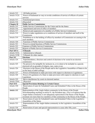 Ghanshyam Thori Indian Polity
Ghanshyam Thori Indian Polity40
Article 312 All-India services
Article 312A Power of Parliament to vary or revoke conditions of service of officers of certain
services
Article 313 Transitional provisions
Article 314 [Repealed]
Chapter II Public Service Commissions
Article 315 Public Service Commissions for the Union and for the States
Article 316 Appointment and term of office of members
Article 317 Removal and suspension of a member of a Public Service Commission
Article 318 Power to make regulations as to conditions of service of members and staff of the
Commission
Article 319 Prohibition as to the holding of offices by members of Commission on ceasing to be
such members
Article 320 Functions of Public Service Commissions
Article 321 Power to extend functions of Public Service Commissions
Article 322 Expenses of Public Service Commissions
Article 323 Reports of Public Service Commissions
Part XIVA Tribunals
Article 323A Administrative tribunals
Article 323B Tribunals for other matters
Part XV Elections
Article 324 Superintendence, direction and control of elections to be vested in an election
commission
Article 325 No person to be ineligible for inclusion in, or to claim to be included in a special,
electoral roll on grounds of religion, race, caste or sex
Article 326 Elections to the House of the People and to the Legislative Assemblies of States to be
on the basis of adult suffrage
Article 327 Power of Parliament to make provision with respect to elections to Legislatures
Article 328 Power of Legislature of a State to make provision with respect to elections to such
Legislature
Article 329 Bar to interference by courts in electoral matters
Article 329A [Repealed
Part XVI Special Provisions Relating to Certain Classes
Article 330 Reservation of seats for Scheduled Castes and Scheduled Tribes in the House of the
People
Article 331 Representation of the Anglo-Indian community in the House of the People
Notwithstanding anything in article 81, the President may, if he is of opinion that the
Anglo-Indian community is not adequately represented in the House of the People,
nominate not more than two members of that community to the House of the People.
Article 332 Reservation of seats for Scheduled Castes and Scheduled Tribes in the Legislative
Assemblies of the States
Article 333 Representation of the Anglo-Indian community in the Legislative Assemblies of the
States
Article 334 Reservation of seats and special representation to cease after fifty years
 