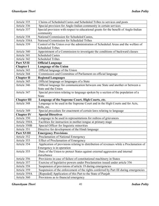 Ghanshyam Thori Indian Polity
Ghanshyam Thori Indian Polity41
Article 335 Claims of Scheduled Castes and Scheduled Tribes to services and posts
Article 336 Special provision for Anglo-Indian community in certain services
Article 337 Special provision with respect to educational grants for the benefit of Anglo-Indian
community
Article 338 National Commission for Scheduled Castes,
Article 338A National Commission for Scheduled Tribes
Article 339 Control of the Union over the administration of Scheduled Areas and the welfare of
Scheduled Tribes
Article 340 Appointment of a Commission to investigate the conditions of backward classes
Article 341 Scheduled Castes
Article 342 Scheduled Tribes
Part XVII Official Language
Chapter I Language of the Union
Article 343 Official language of the Union
Article 344 Commission and Committee of Parliament on official language
Chapter II Regional Languages
Article 345 Official language or languages of a State
Article 346 Official language for communication between one State and another or between a
State and the Union
Article 347 Special provision relating to language spoken by a section of the population of a
State
Chapter III Language of the Supreme Court, High Courts, etc.
Article 348 Language to be used in the Supreme Court and in the High Courts and for Acts,
Bills, etc.
Article 349 Special procedure for enactment of certain laws relating to language
Chapter IV Special Directives
Article 350 Language to be used in representations for redress of grievances
Article 350A Facilities for instruction in mother-tongue at primary stage
Article 350B Special Officer for linguistic minorities
Article 351 Directive for development of the Hindi language
Part XVIII Emergency Provisions
Article 352 Proclamation of National Emergency
Article 353 Effect of Proclamation of Emergency
Article 354 Application of provisions relating to distribution of revenues while a Proclamation of
Emergency is in operation
Article 355 Duty of the Union to protect States against external aggression and internal
disturbance
Article 356 Provisions in case of failure of constitutional machinery in States
Article 357 Exercise of legislative powers under Proclamation issued under article 356
Article 358 Suspension of provisions of article 19 during emergencies
Article 359 Suspension of the enforcement of the rights conferred by Part III during emergencies
Article 359A [Repealed] Application of this Part to the State of Punjab
Article 360 Provisions as to financial emergency
 