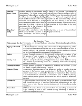 Ghanshyam Thori Indian Polity
Ghanshyam Thori Indian Polity7
Supreme
Court Judge
President appoints in consultation with
Supreme Court. For this the person must
be a citizen of India and must have been,
for at least five years, a Judge of a High
Court or of two or more such Courts in
succession, or an Advocate of a High
Court or of two or more such Courts in
succession for at least 10 years, or the
person must be, in the opinion of the
President, a distinguished jurist.
A Judge of the Supreme Court cannot be
removed from office except by an order of
the President passed after an address in each
House of Parliament supported by a
majority of the total membership of that
House and by a majority of not less than
two-thirds of members present and voting,
and presented to the President in the same
Session
High Court
Judge
President after consultation with the
Chief Justice of India, Governor of the
State Concerned & Chief Justice of High
Court.
Exactly Same as in case of Supreme Court
Judge (cited above).
Parliamentary Terms
Adjournment sine die Termination of a sitting of the House without any definite date being fixed for the
next sitting.
Appropriation Bill A Money Bill passed annually (or at various times of the year) providing for the
withdrawal or appropriation from and out of the Consolidated Fund of India of
moneys voted by Lok Sabha and moneys charged on the Consolidated Fund for
the services of a financial year or a part of a financial year.
Budget Annual financial statement of the estimated receipts and expenditure of the
Government of India in respect of a financial year. The Budget is laid in Rajya
Sabha in two parts viz., the Railway Budget and the General Budget.
Casting Vote The vote cast by the Chairman, or the person Acting as such in the House and by
the Chairman or person acting as such in a Committee, in the case of an equality
of votes on a matter.
Crossing the Floor Passing between the member in possession of the House and the Chair. To cross
the floor is a breach of Parliamentary etiquette
Dilatory Motion A motion for the adjournment of the debate or a motion to retard or delay the
progress of the business under consideration of the House. The debate on a
dilatory motion must be restricted to the matter of such motion. If the Chairman
is of opinion that such a motion is an abuse of the Rules of the House, he may
either forthwith put the question thereon from the Chair or decline to propose the
question.
Draw of Lot A method applied to determine the relative precedence of private members' Bills
and Resolutions, notices of questions, half-an-hour discussions or any other
notice given by more than one member simultaneously for being taken up on the
same day.
Expunction Deletion of words, phrases or expressions from the proceedings or records of
Rajya Sabha by an order of the Chairman as being defamatory or indecent or
unparliamentary or undignified.
 