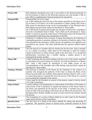 Ghanshyam Thori Indian Polity
Ghanshyam Thori Indian Polity8
Finance Bill Bill ordinarily introduced every year to give effect to the financial proposals of
the Government of India for the following financial year and includes a Bill to
give effect to supplementary financial proposals for any period.
Financial Bill Financial Bills are of two types:
(a) A Bill making provision for any of the matters specified in sub-clauses (a) to
(f) of clause (1) of article 110 of the Constitution is called a Money Bill. Such a
Bill cannot be introduced except on the recommendation of the President and a
Bill making such provisions cannot be introduced in Rajya Sabha.
(b) A Bill which if enacted and brought into operation would involve expenditure
from the Consolidated Fund of India. Such a Bill can be introduced in Rajya
Sabha. It cannot be passed by either House of Parliament unless the President has
recommended to that House the consideration of the Bill.
Guillotine Guillotine is a different form of closure. It means the putting by the Chairman of
outstanding question or questions relating to the business in hand on expiry of the
time allotted for the discussion. Unlike closure, the guillotine to be applied is not
preceded by any motion. The Chair forthwith puts the question without further
debate.
Maiden Speech The first speech of a member after his election for the first time. Such a member
is, as a matter of courtesy, called upon by the Chairman to make his maiden
speech in preference to others rising to speak at the same time. It is a recognized
parliamentary convention that a member making a maiden speech is not
interrupted by another member.
Money Bill A Bill containing only provisions dealing with all or any of the matters specified
in sub-clauses (a) to (g) of clause (1) of article 110 of the Constitution is a Money
Bill. Such a Bill cannot be introduced in Lok Sabha except on the
recommendation of the President and a Bill making such provisions cannot be
introduced in Rajya Sabha.
Naming a Member The drawing of attention of the House by the Chairman to the conduct of a
member who disregards the authority of the Chair or abuses the Rules of the
House by persistently and willfully obstructing the business thereof, with a view
to action being taken to suspend him from the service of the House for a period
not exceeding the remainder of the session.
Ordinance A law made by the President in exercise of the powers vested in him by article
123 of the Constitution.
Point of Order A point relating to the interpretation or enforcement of the Rules of Procedure or
such articles of the Constitution as regulate the business of the House raised in
the House and submitted for the decision of the Chair. A member may raise a
point of order if the proceedings of the house do not follow the normal rules. The
presiding officer decides whether the point of order raised by the member should
be allowed.
Prorogation The termination of a session of Rajya Sabha by an order made by the President
under article 85(2)(a) of the Constitution.
Question Hour The first hour of a sitting of the House allotted for asking and answering of
questions. The questions consist of starred (oral), unstarred (written) & short
 