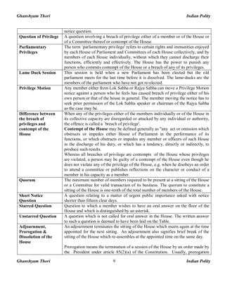 Ghanshyam Thori Indian Polity
Ghanshyam Thori Indian Polity9
notice question.
Question of Privilege A question involving a breach of privilege either of a member or of the House or
of a Committee thereof or contempt of the House.
Parliamentary
Privileges
The term `parliamentary privilege' refers to certain rights and immunities enjoyed
by each House of Parliament and Committees of each House collectively, and by
members of each House individually, without which they cannot discharge their
functions, efficiently and effectively. The House has the power to punish any
person who commits contempt of the House or a breach of any of its privileges.
Lame Duck Session This session is held when a new Parliament has been elected but the old
parliament meets for the last time before it is dissolved. The lame-ducks are the
members of the parliament who have not got re-elected.
Privilege Motion Any member either from Lok Sabha or Rajya Sabha can move a Privilege Motion
notice against a person who he feels has caused breach of privilege either of his
own person or that of the house in general. The member moving the notice has to
seek prior permission of the Lok Sabha speaker or chairman of the Rajya Sabha
as the case may be.
Difference between
the breach of
privileges and
contempt of the
House
When any of the privileges either of the members individually or of the House in
its collective capacity are disregarded or attacked by any individual or authority,
the offence is called a `breach of privilege'.
Contempt of the House may be defined generally as "any act or omission which
obstructs or impedes either House of Parliament in the performance of its
functions, or which obstructs or impedes any member or officers of such House
in the discharge of his duty, or which has a tendency, directly or indirectly, to
produce such results.
Whereas all breaches of privilege are contempts of the House whose privileges
are violated, a person may be guilty of a contempt of the House even though he
does not violate any of the privilege of the House, e.g. when he disobeys an order
to attend a committee or publishes reflections on the character or conduct of a
member in his capacity as a member.
Quorum The minimum number of members required to be present at a sitting of the House
or a Committee for valid transaction of its business. The quorum to constitute a
sitting of the House is one-tenth of the total number of members of the House.
Short Notice
Question
A question relating to a matter of urgent public importance asked with notice
shorter than fifteen clear days.
Starred Question Question to which a member wishes to have an oral answer on the floor of the
House and which is distinguished by an asterisk.
Unstarred Question A question which is not called for oral answer in the House. The written answer
to such a question is deemed to have been laid on the Table.
Adjournment,
Prorogation &
Dissolution of the
House
An adjournment terminates the sitting of the House which meets again at the time
appointed for the next sitting. An adjournment also signifies brief break of the
sitting of the House which re-assembles at the appointed time on the same day.
Prorogation means the termination of a session of the House by an order made by
the President under article 85(2)(a) of the Constitution. Usually, prorogation
 