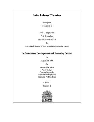 Indian Railways IT Interface


                       A Report
                      Presented to


                   Prof G Raghuram
                    Prof Rekha Jain
                 Prof Sebastian Morris
                           In
  Partial Fulfillment of the Course Requirements of the


Infrastructure Development and Financing Course
                          On
                    August 24, 2001
                           By
                   Abhishek Kumar
                     Amit Gadgil
                   Ananta Satapathy
                 Rajesh Upadhyayula
                 Sandeep Prabhudesai


                        Group 3
                       Section B
 